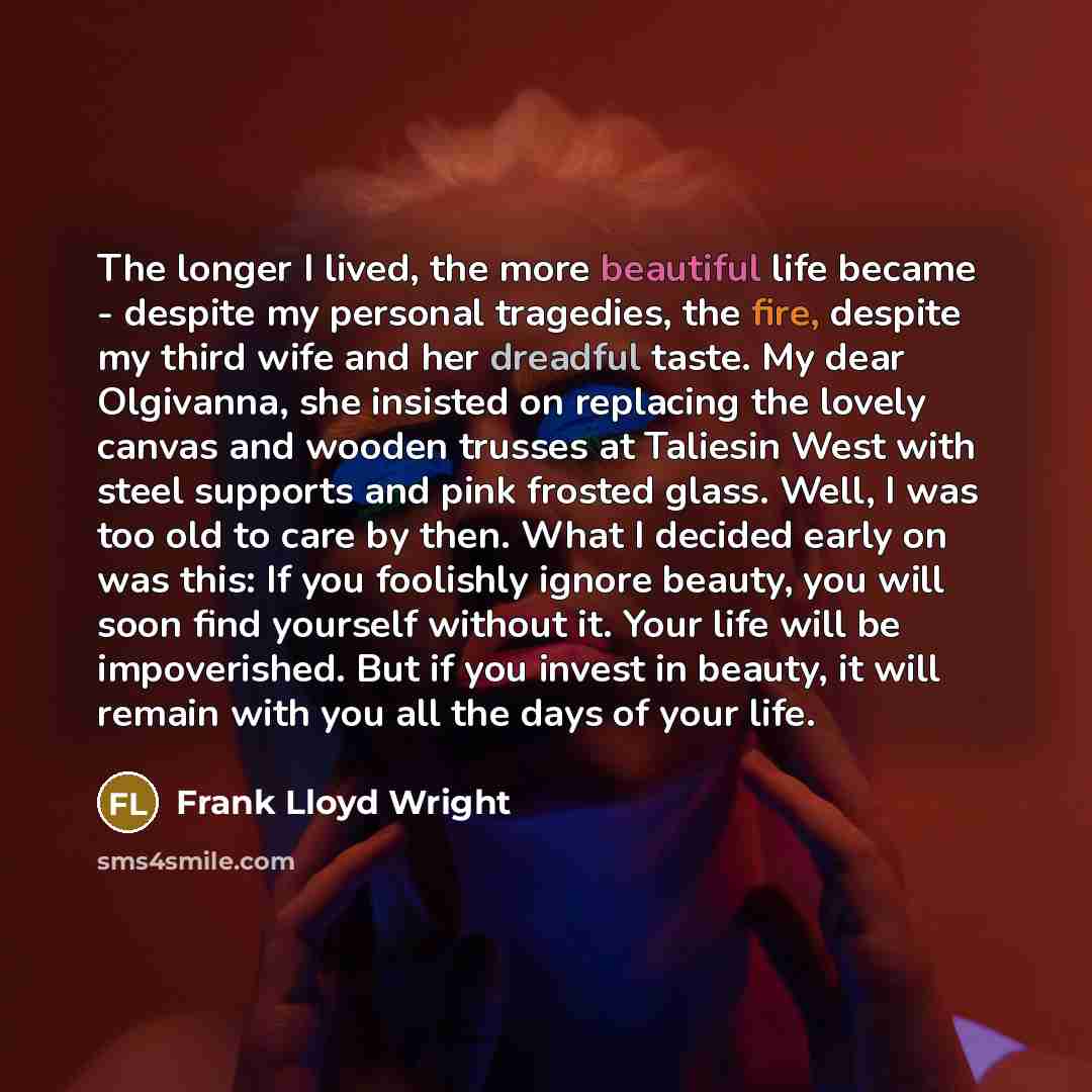 “The longer I lived, the more beautiful life became - despite my personal tragedies, the fire, despite my third wife and her dreadful taste. My dear Olgivanna, she insisted on replacing the lovely canvas and wooden trusses at Taliesin West with steel supports and pink frosted glass. Well, I was too…” quote by Frank Lloyd Wright