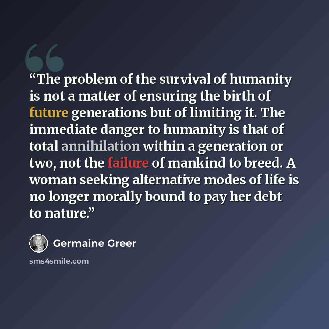 “The problem of the survival of humanity is not a matter of ensuring the birth of future generations but of limiting it. The immediate danger to humanity is that of total annihilation within a generation or two, not the failure of mankind to breed. A woman seeking alternative modes of life is no…” quote by Germaine Greer
