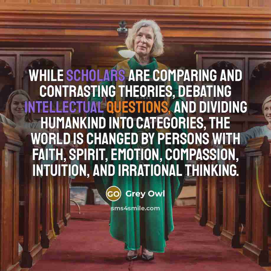 “While scholars are comparing and contrasting theories, debating intellectual questions, and dividing humankind into categories, the world is changed by persons with faith, spirit, emotion, compassion, intuition, and irrational thinking.” quote by Grey Owl