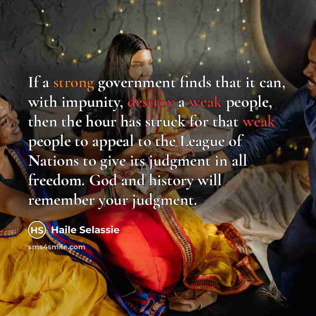 “If a strong government finds that it can, with impunity, destroy a weak people, then the hour has struck for that weak people to appeal to the League of Nations to give its judgment in all freedom. God and history will remember your judgment.” quote by Haile Selassie