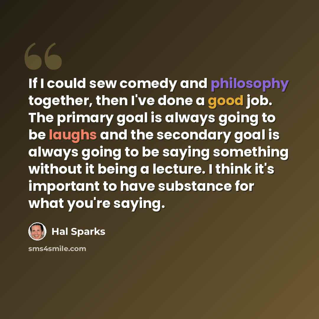 “If I could sew comedy and philosophy together, then I've done a good job. The primary goal is always going to be laughs and the secondary goal is always going to be saying something without it being a lecture. I think it's important to have substance for what you're saying.” quote by Hal Sparks