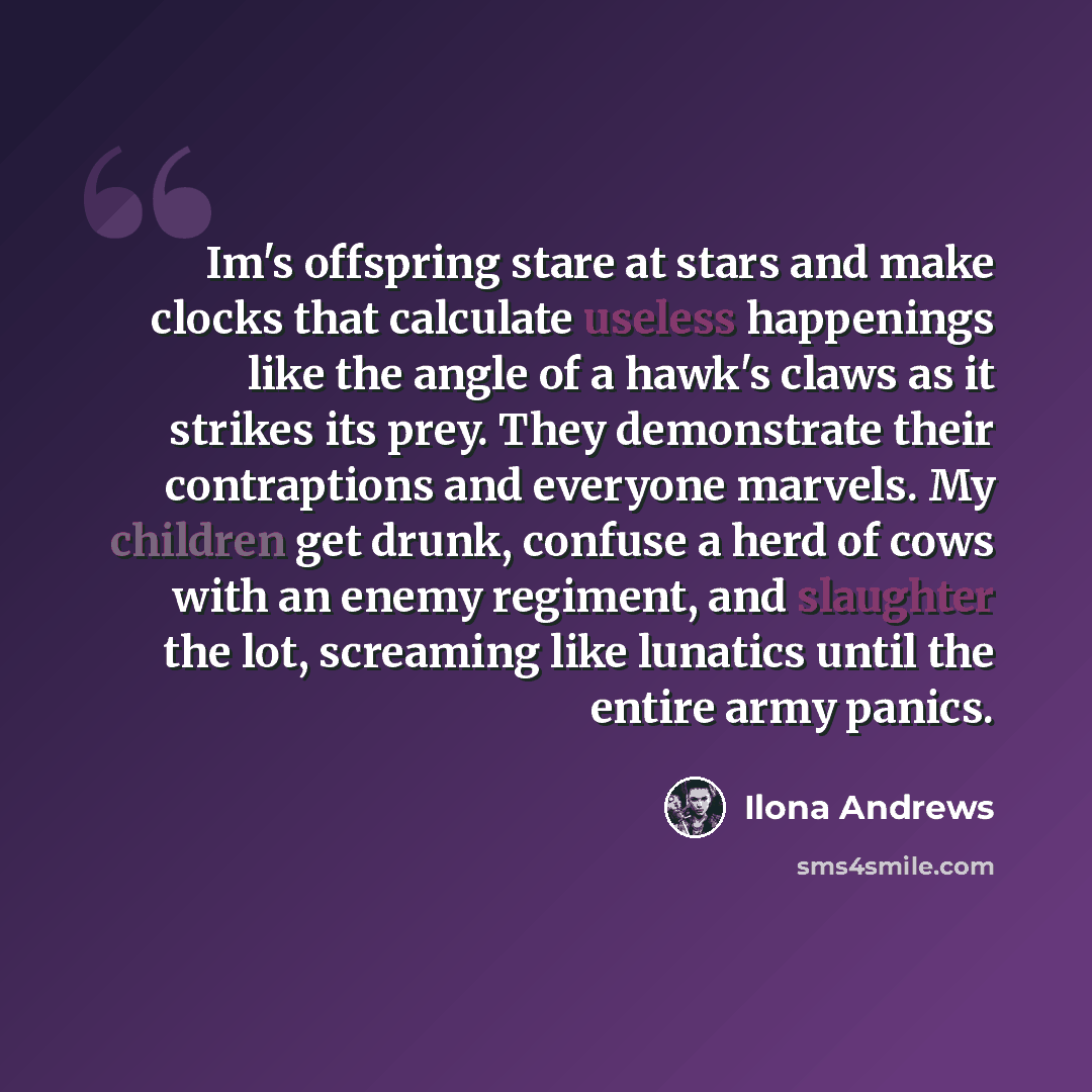 “Im's offspring stare at stars and make clocks that calculate useless happenings like the angle of a hawk's claws as it strikes its prey. They demonstrate their contraptions and everyone marvels. My children get drunk, confuse a herd of cows with an enemy regiment, and slaughter the lot, screaming…” quote by Ilona Andrews