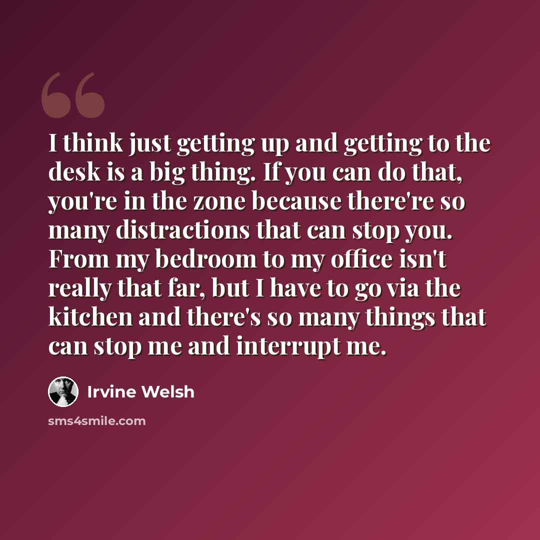 “I think just getting up and getting to the desk is a big thing. If you can do that, you're in the zone because there're so many distractions that can stop you. From my bedroom to my office isn't really that far, but I have to go via the kitchen and there's so many things that can stop me and…” quote by Irvine Welsh