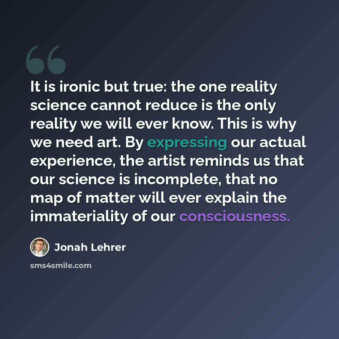 “It is ironic but true: the one reality science cannot reduce is the only reality we will ever know. This is why we need art. By expressing our actual experience, the artist reminds us that our science is incomplete, that no map of matter will ever explain the immateriality of our consciousness.” quote by Jonah Lehrer