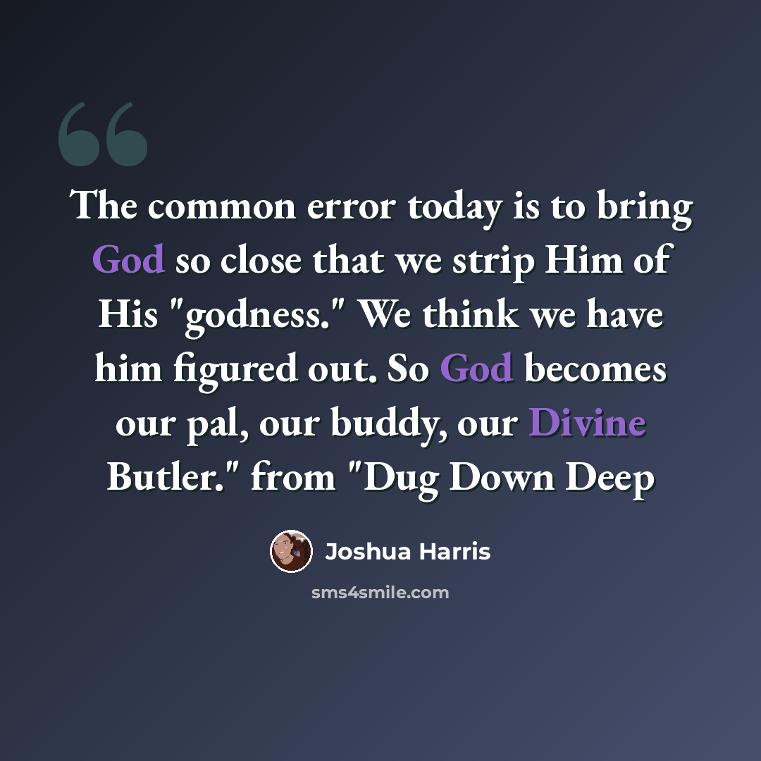 “The common error today is to bring God so close that we strip Him of His "godness." We think we have him figured out. So God becomes our pal, our buddy, our Divine Butler." from "Dug Down Deep” quote by Joshua Harris