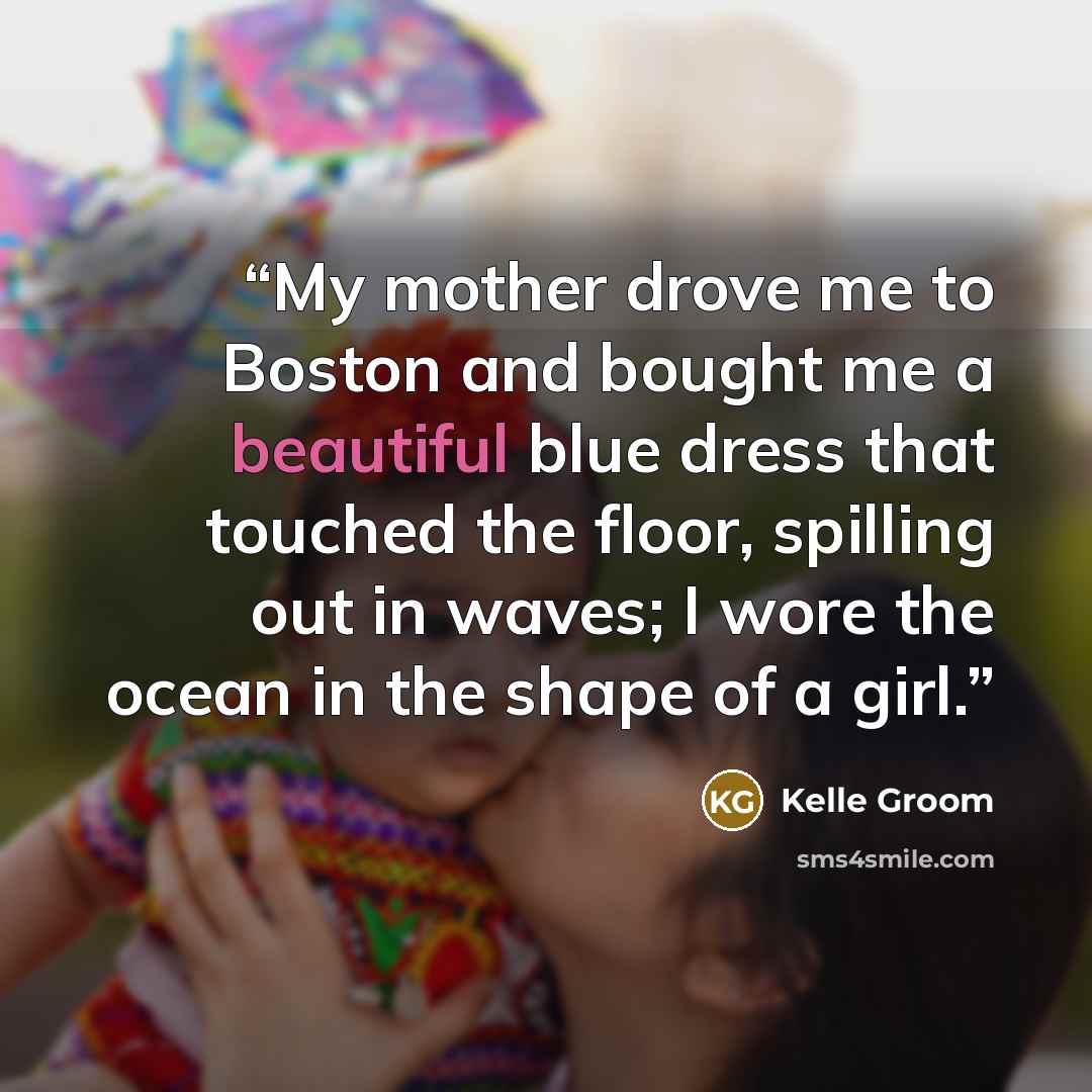“My mother drove me to Boston and bought me a beautiful blue dress that touched the floor, spilling out in waves; I wore the ocean in the shape of a girl.” quote by Kelle Groom