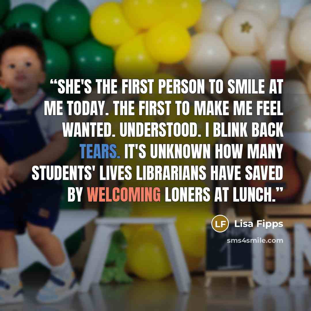 “She's the first person to smile at me today. The first to make me feel wanted. Understood. I blink back tears. It's unknown how many students' lives librarians have saved by welcoming loners at lunch.” quote by Lisa Fipps