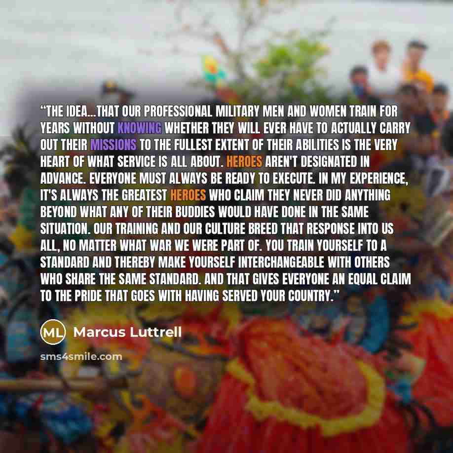 “The idea...that our professional military men and women train for years without knowing whether they will ever have to actually carry out their missions to the fullest extent of their abilities is the very heart of what service is all about. Heroes aren't designated in advance. Everyone must…” quote by Marcus Luttrell