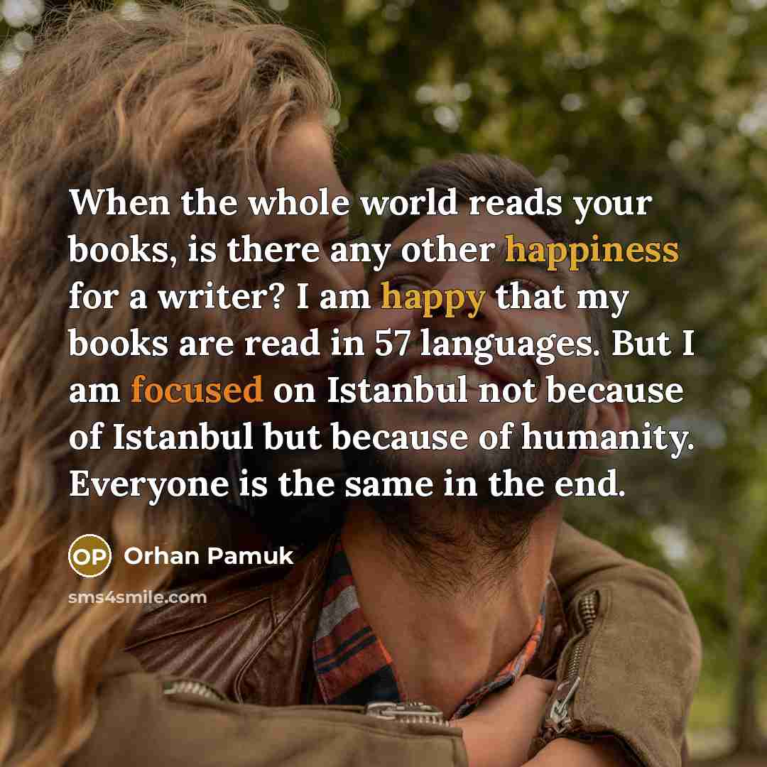 “When the whole world reads your books, is there any other happiness for a writer? I am happy that my books are read in 57 languages. But I am focused on Istanbul not because of Istanbul but because of humanity. Everyone is the same in the end.” quote by Orhan Pamuk