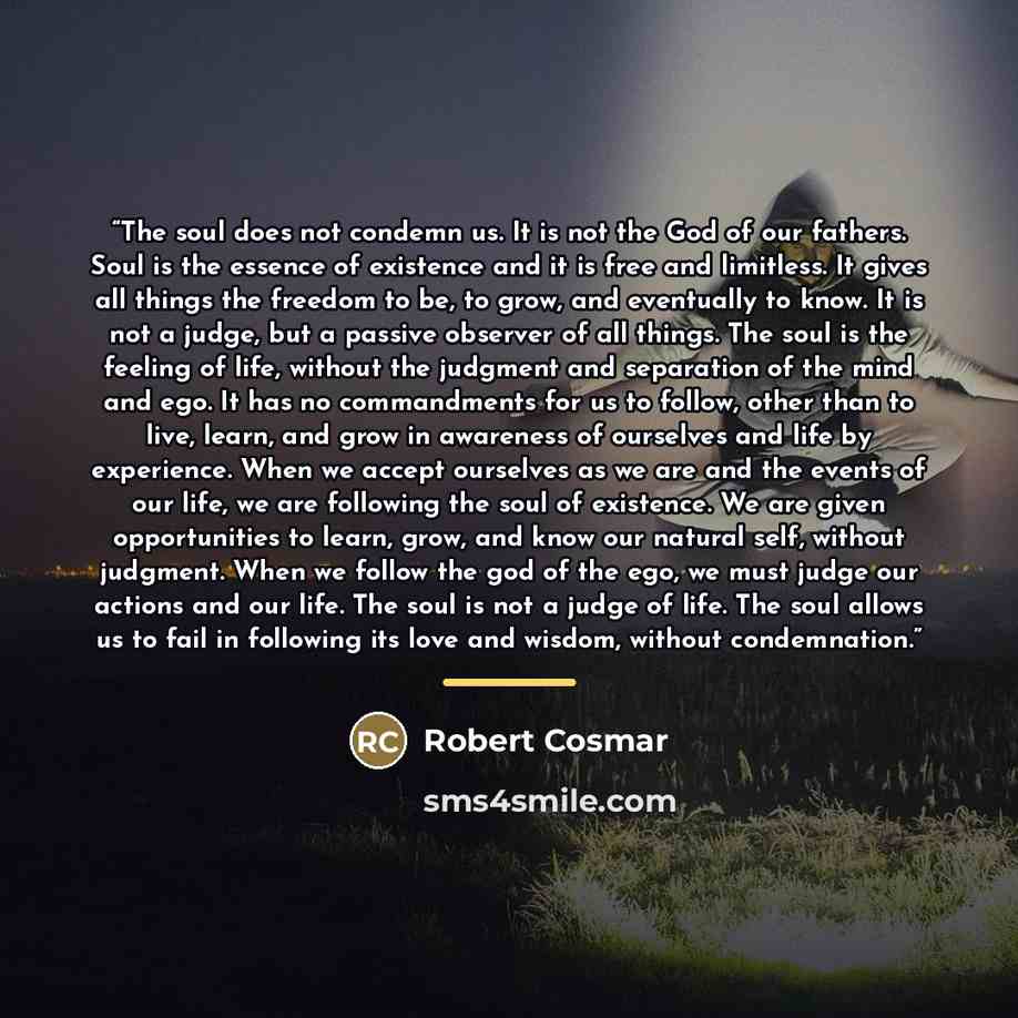 “The soul does not condemn us. It is not the God of our fathers. Soul is the essence of existence and it is free and limitless. It gives all things the freedom to be, to grow, and eventually to know. It is not a judge, but a passive observer of all things. The soul is the feeling of life, without…” quote by Robert Cosmar