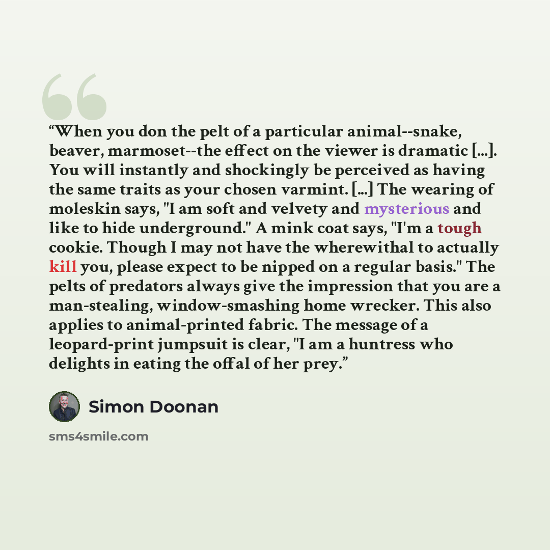 “When you don the pelt of a particular animal--snake, beaver, marmoset--the effect on the viewer is dramatic [...]. You will instantly and shockingly be perceived as having the same traits as your chosen varmint. [...] The wearing of moleskin says, "I am soft and velvety and mysterious and like to…” quote by Simon Doonan
