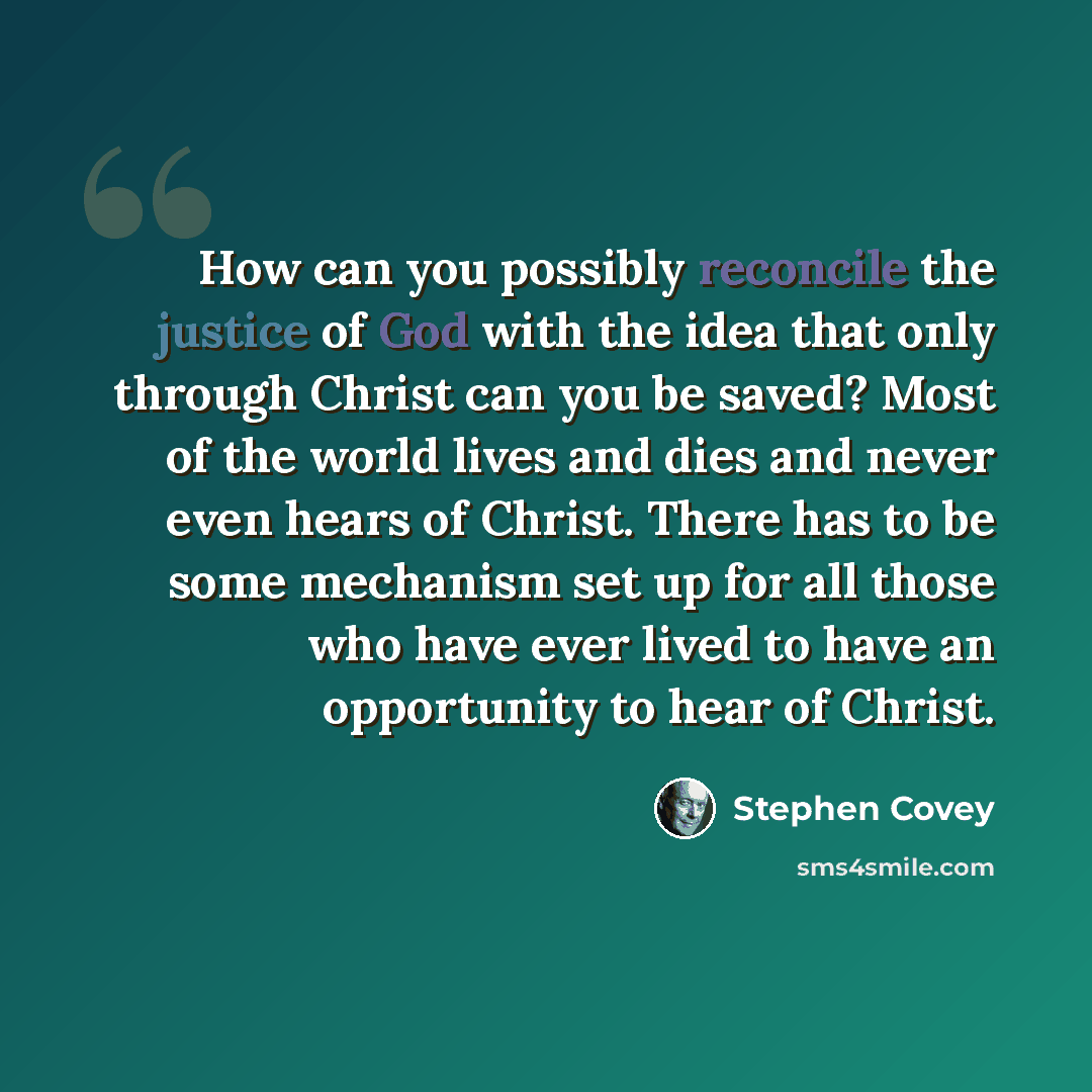 “How can you possibly reconcile the justice of God with the idea that only through Christ can you be saved? Most of the world lives and dies and never even hears of Christ. There has to be some mechanism set up for all those who have ever lived to have an opportunity to hear of Christ.” quote by Stephen Covey
