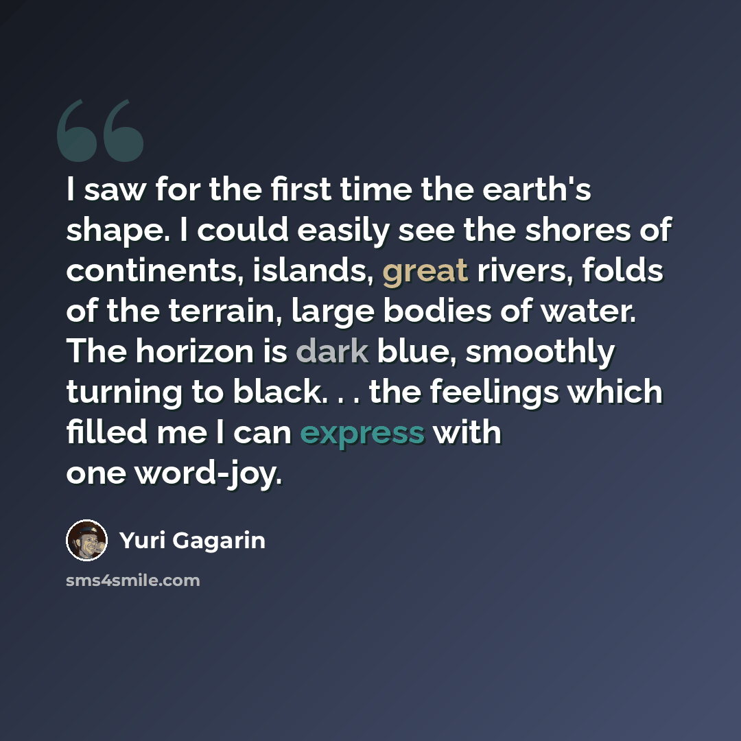 “I saw for the first time the earth's shape. I could easily see the shores of continents, islands, great rivers, folds of the terrain, large bodies of water. The horizon is dark blue, smoothly turning to black. . . the feelings which filled me I can express with one word-joy.” quote by Yuri Gagarin