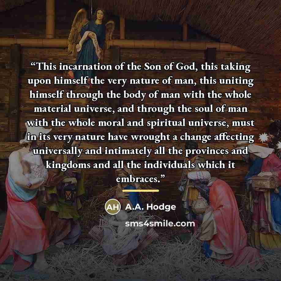 “This incarnation of the Son of God, this taking upon himself the very nature of man, this uniting himself through the body of man with the whole material universe, and through the soul of man with the whole moral and spiritual universe, must in its very nature have wrought a change affecting…” quote by A.A. Hodge