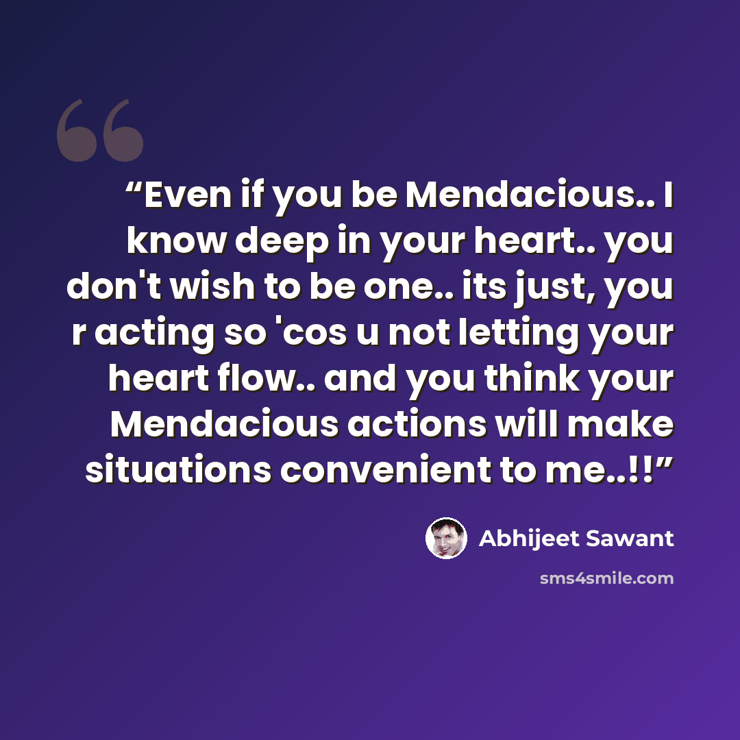“Even if you be Mendacious.. I know deep in your heart.. you don't wish to be one.. its just, you r acting so 'cos u not letting your heart flow.. and you think your Mendacious actions will make situations convenient to me..!!” quote by Abhijeet Sawant