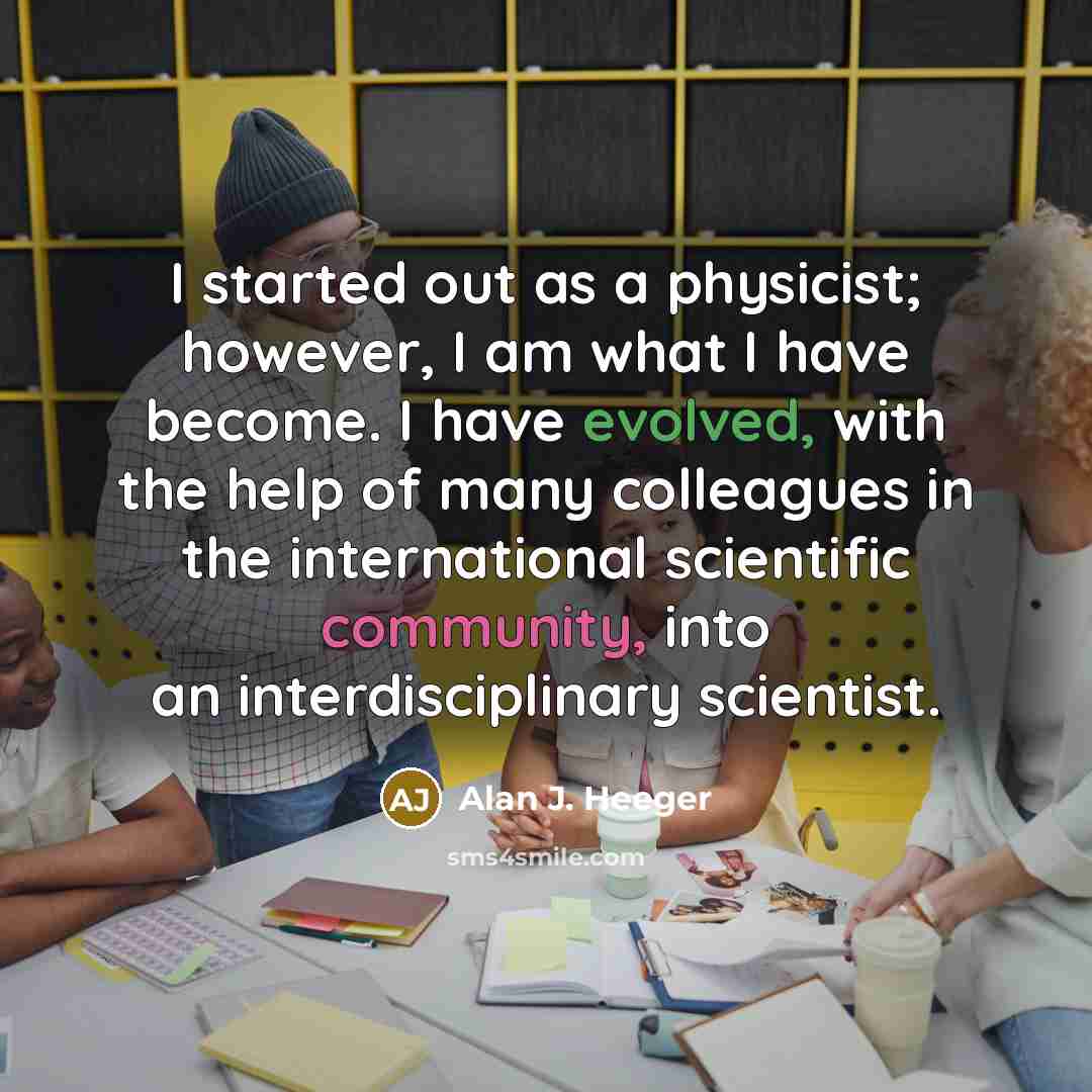“I started out as a physicist; however, I am what I have become. I have evolved, with the help of many colleagues in the international scientific community, into an interdisciplinary scientist.” quote by Alan J. Heeger