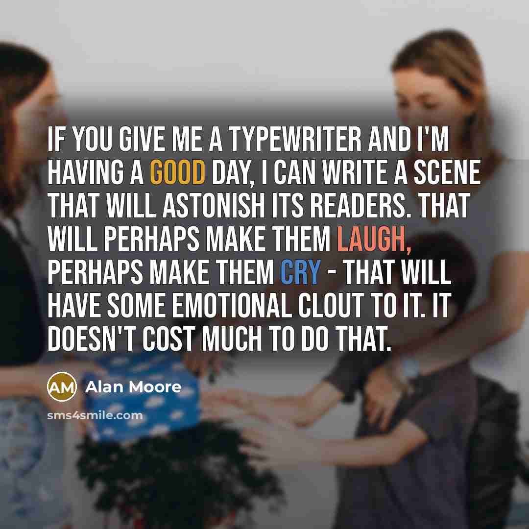 “If you give me a typewriter and I'm having a good day, I can write a scene that will astonish its readers. That will perhaps make them laugh, perhaps make them cry - that will have some emotional clout to it. It doesn't cost much to do that.” quote by Alan Moore