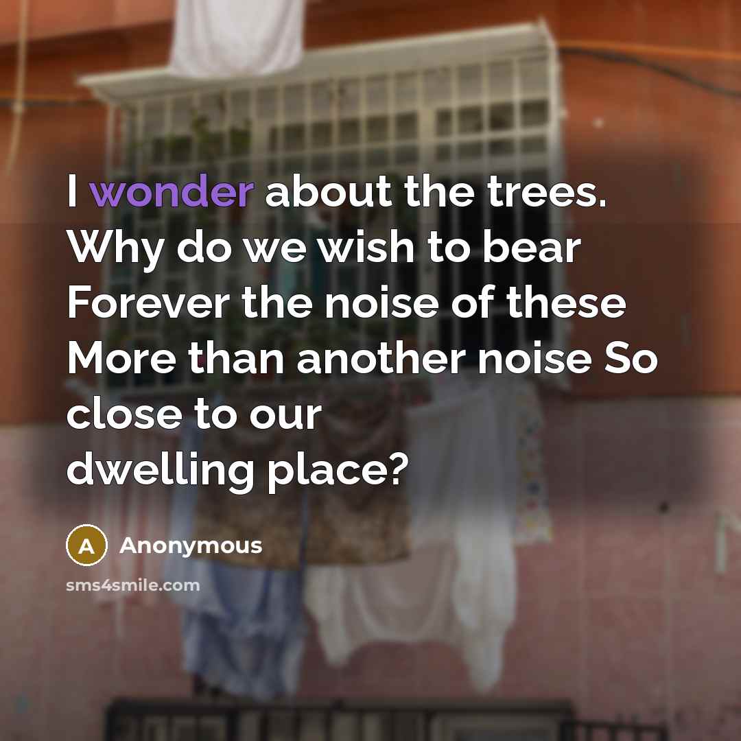 “I wonder about the trees. Why do we wish to bear Forever the noise of these More than another noise So close to our dwelling place?” quote by Anonymous