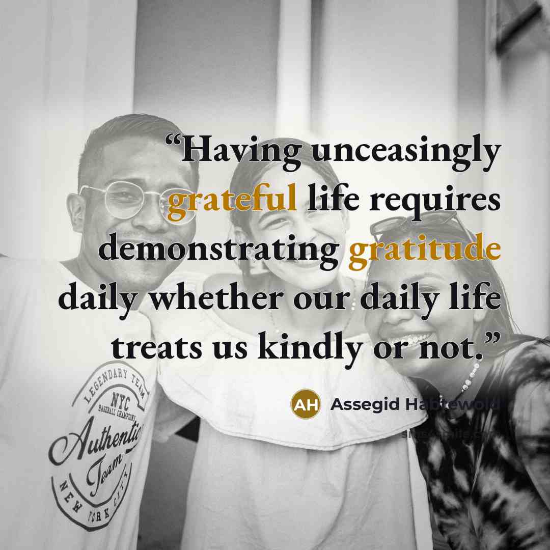 “Having unceasingly grateful life requires demonstrating gratitude daily whether our daily life treats us kindly or not.” quote by Assegid Habtewold
