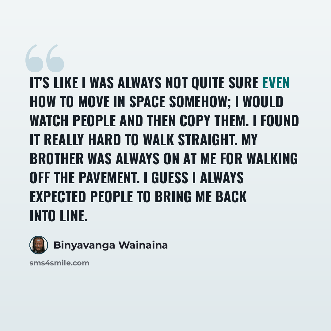 “It's like I was always not quite sure even how to move in space somehow; I would watch people and then copy them. I found it really hard to walk straight. My brother was always on at me for walking off the pavement. I guess I always expected people to bring me back into line.” quote by Binyavanga Wainaina