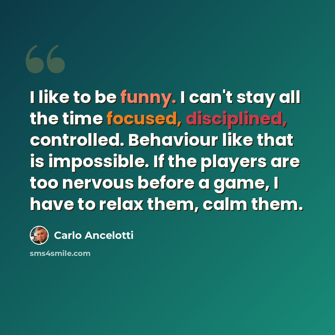 “I like to be funny. I can't stay all the time focused, disciplined, controlled. Behaviour like that is impossible. If the players are too nervous before a game, I have to relax them, calm them.” quote by Carlo Ancelotti