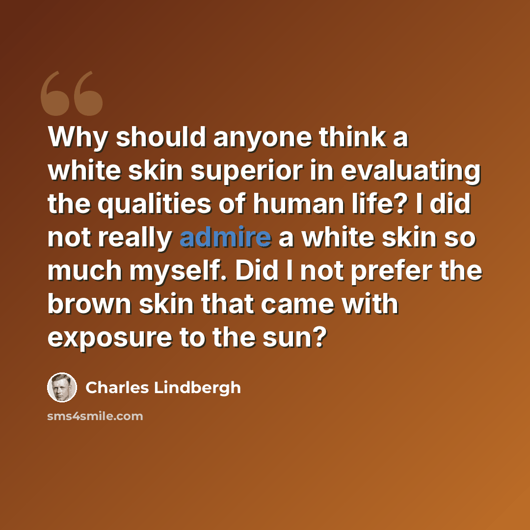 “Why should anyone think a white skin superior in evaluating the qualities of human life? I did not really admire a white skin so much myself. Did I not prefer the brown skin that came with exposure to the sun?” quote by Charles Lindbergh