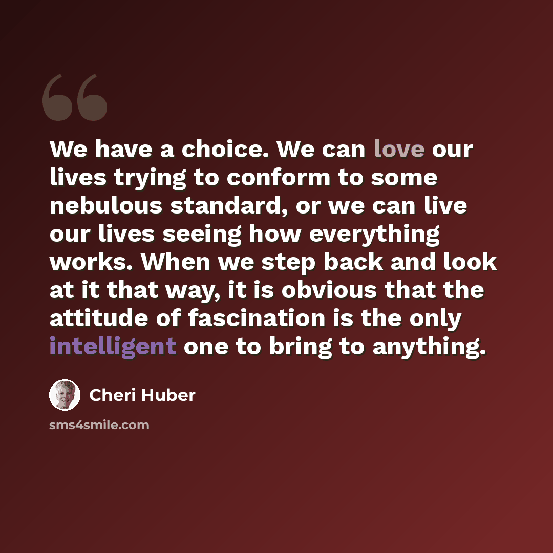 “We have a choice. We can love our lives trying to conform to some nebulous standard, or we can live our lives seeing how everything works. When we step back and look at it that way, it is obvious that the attitude of fascination is the only intelligent one to bring to anything.” quote by Cheri Huber