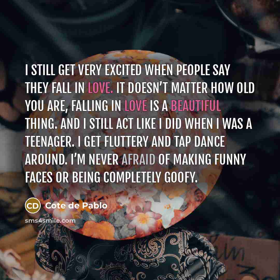 “I still get very excited when people say they fall in love. It doesn’t matter how old you are, falling in love is a beautiful thing. And I still act like I did when I was a teenager. I get fluttery and tap dance around. I’m never afraid of making funny faces or being completely goofy.” quote by Cote de Pablo