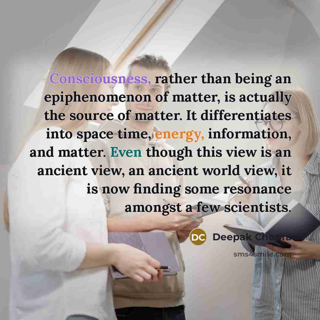 “Consciousness, rather than being an epiphenomenon of matter, is actually the source of matter. It differentiates into space time, energy, information, and matter. Even though this view is an ancient view, an ancient world view, it is now finding some resonance amongst a few scientists.” quote by Deepak Chopra