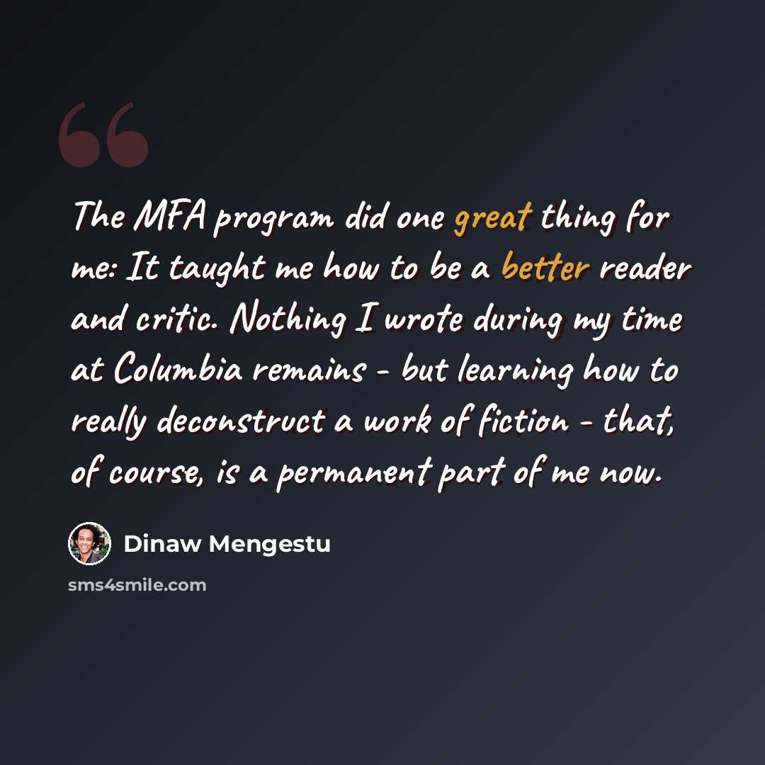 “The MFA program did one great thing for me: It taught me how to be a better reader and critic. Nothing I wrote during my time at Columbia remains - but learning how to really deconstruct a work of fiction - that, of course, is a permanent part of me now.” quote by Dinaw Mengestu