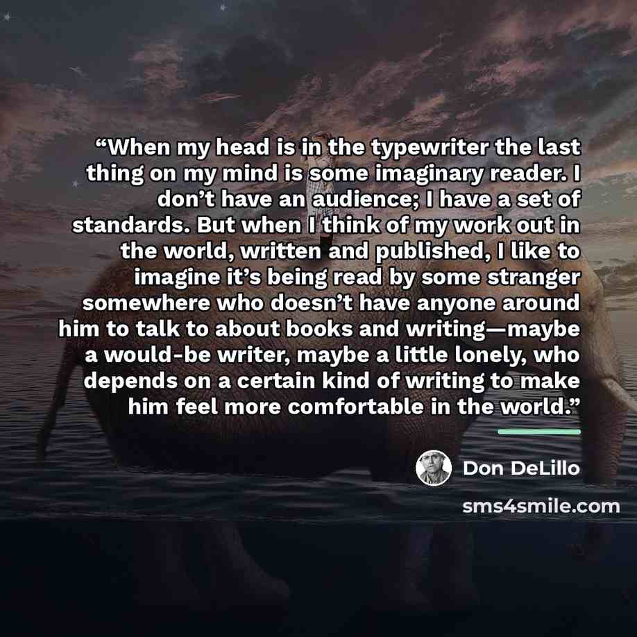 “When my head is in the typewriter the last thing on my mind is some imaginary reader. I don’t have an audience; I have a set of standards. But when I think of my work out in the world, written and published, I like to imagine it’s being read by some stranger somewhere who doesn’t have anyone…” quote by Don DeLillo