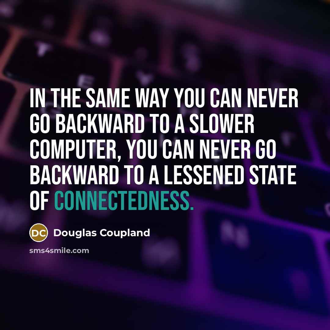 “In the same way you can never go backward to a slower computer, you can never go backward to a lessened state of connectedness.” quote by Douglas Coupland