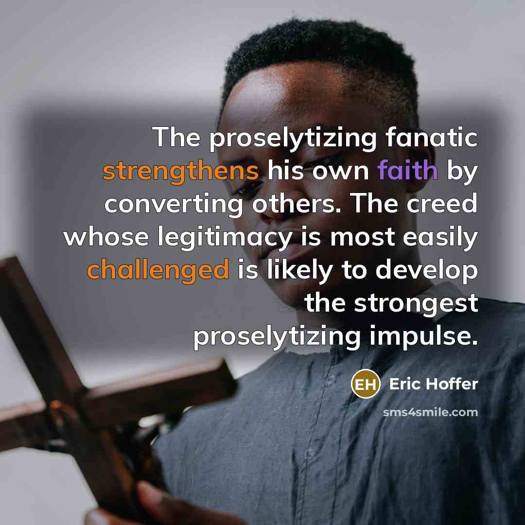 “The proselytizing fanatic strengthens his own faith by converting others. The creed whose legitimacy is most easily challenged is likely to develop the strongest proselytizing impulse.” quote by Eric Hoffer