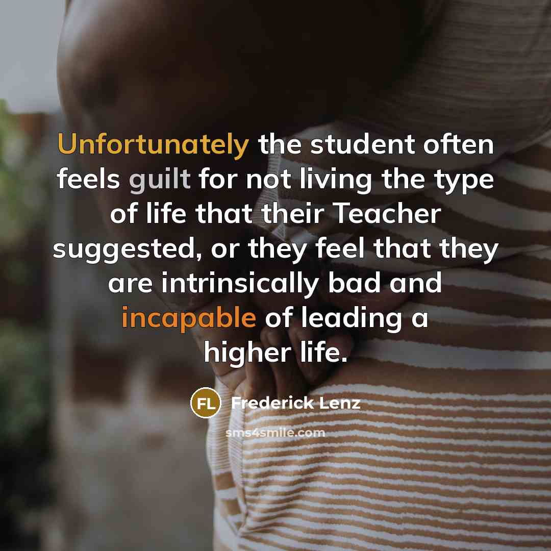 “Unfortunately the student often feels guilt for not living the type of life that their Teacher suggested, or they feel that they are intrinsically bad and incapable of leading a higher life.” quote by Frederick Lenz