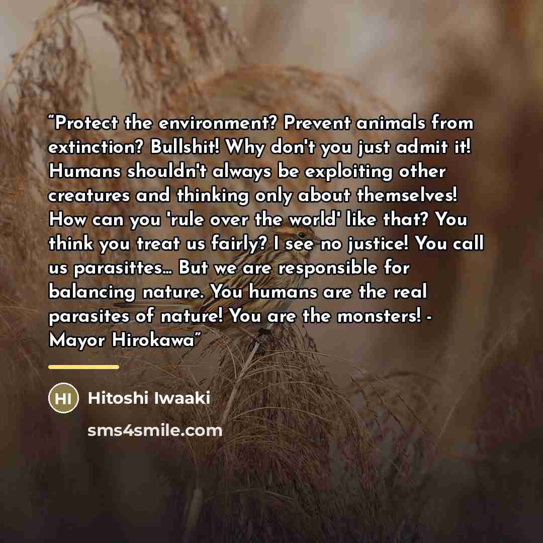 “Protect the environment? Prevent animals from extinction? Bullshit! Why don't you just admit it! Humans shouldn't always be exploiting other creatures and thinking only about themselves! How can you 'rule over the world' like that? You think you treat us fairly? I see no justice! You call us…” quote by Hitoshi Iwaaki