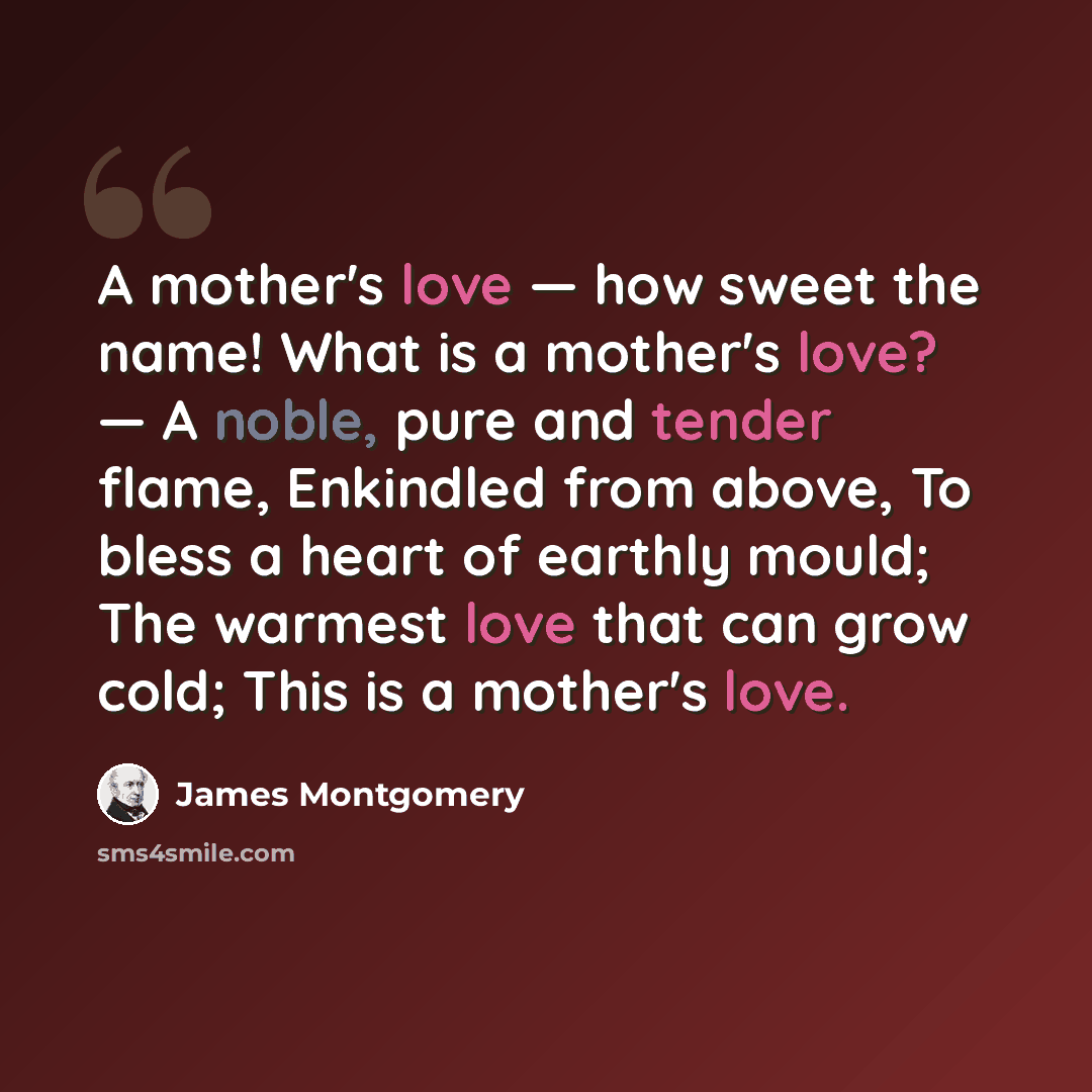 “A mother's love — how sweet the name! What is a mother's love? — A noble, pure and tender flame, Enkindled from above, To bless a heart of earthly mould; The warmest love that can grow cold; This is a mother's love.” quote by James Montgomery