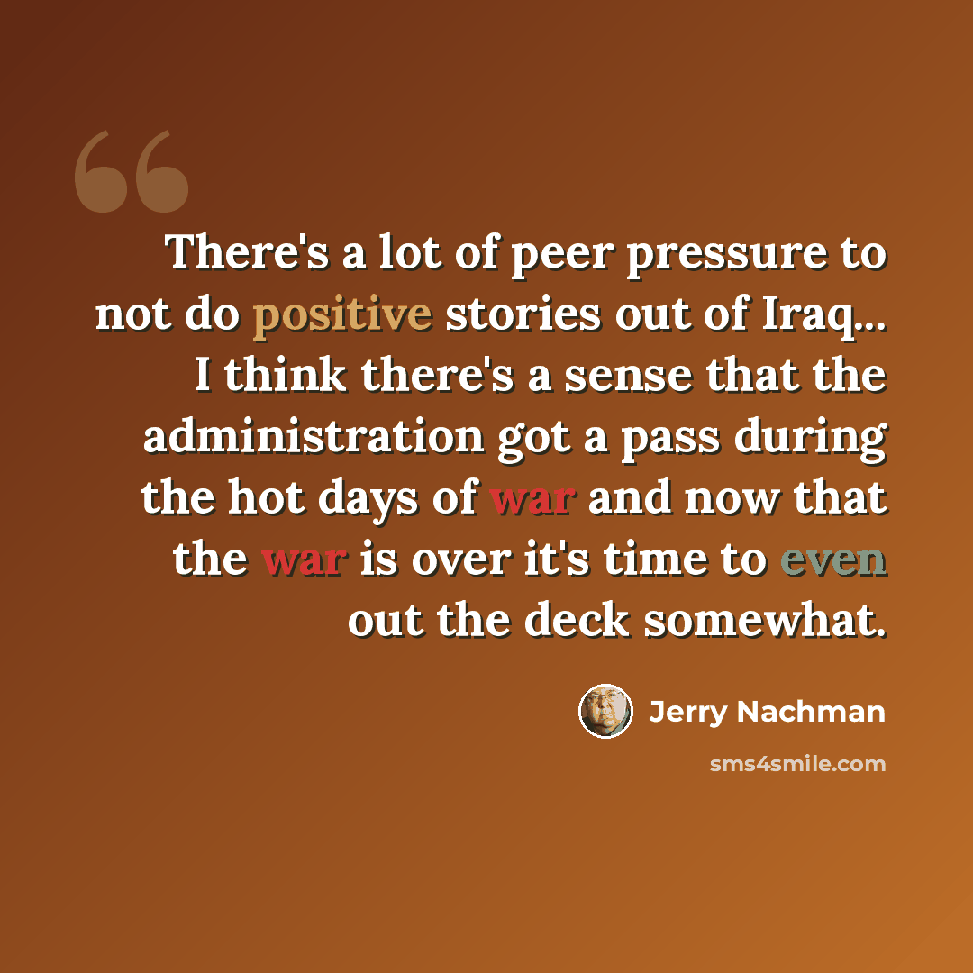 “There's a lot of peer pressure to not do positive stories out of Iraq... I think there's a sense that the administration got a pass during the hot days of war and now that the war is over it's time to even out the deck somewhat.” quote by Jerry Nachman