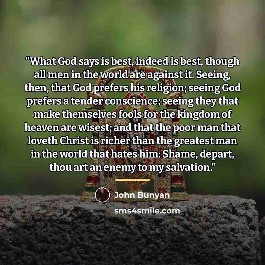 “What God says is best, indeed is best, though all men in the world are against it. Seeing, then, that God prefers his religion; seeing God prefers a tender conscience; seeing they that make themselves fools for the kingdom of heaven are wisest; and that the poor man that loveth Christ is richer…” quote by John Bunyan