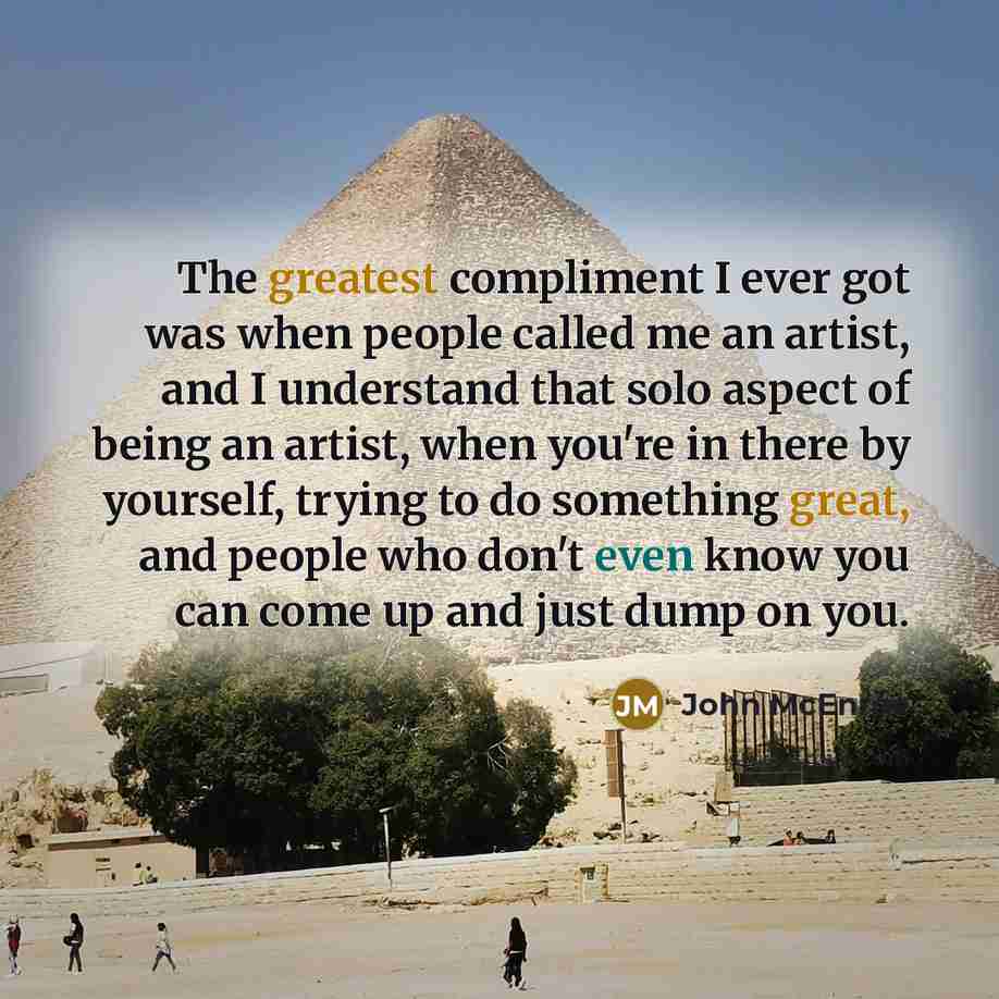“The greatest compliment I ever got was when people called me an artist, and I understand that solo aspect of being an artist, when you're in there by yourself, trying to do something great, and people who don't even know you can come up and just dump on you.” quote by John McEnroe