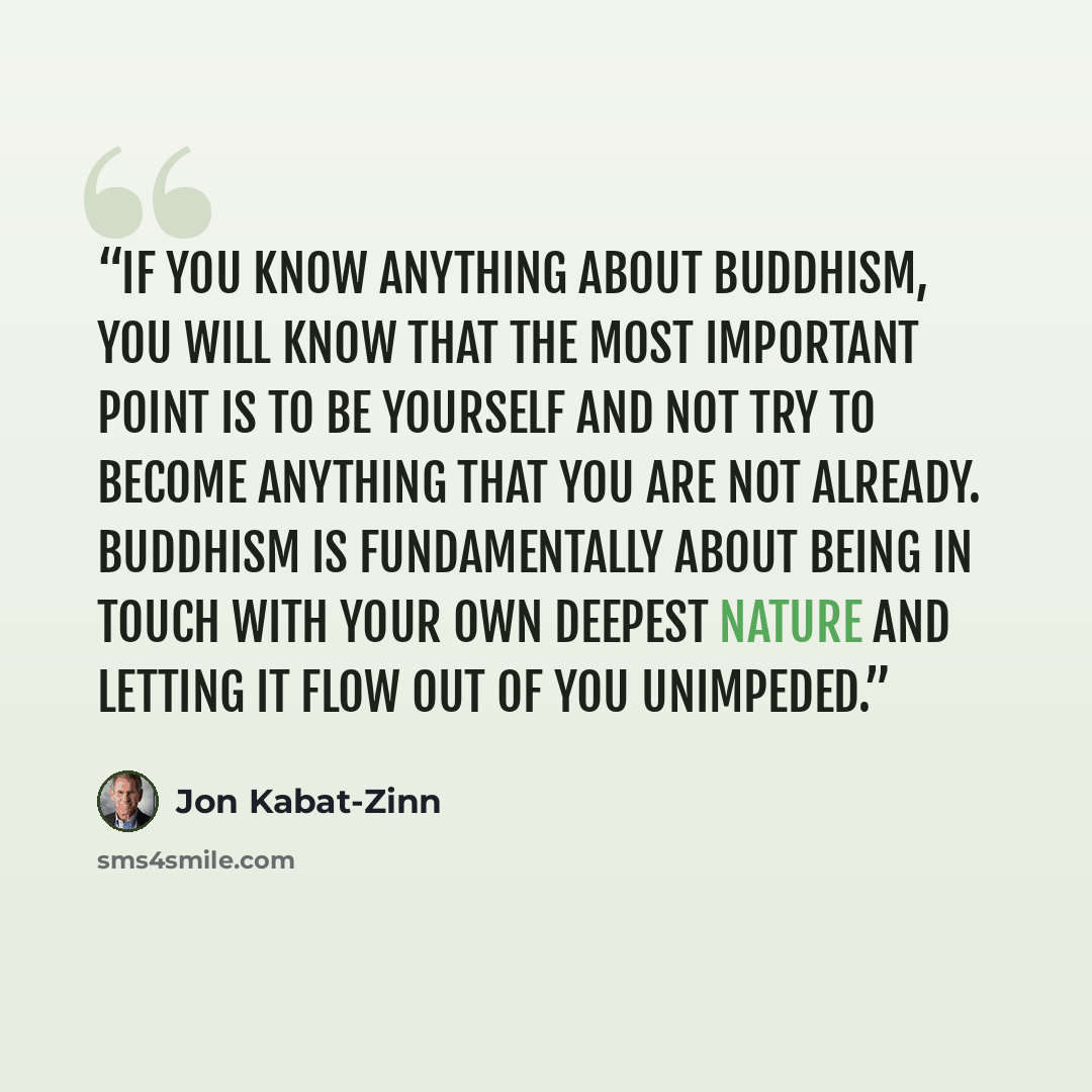 “if you know anything about Buddhism, you will know that the most important point is to be yourself and not try to become anything that you are not already. Buddhism is fundamentally about being in touch with your own deepest nature and letting it flow out of you unimpeded.” quote by Jon Kabat-Zinn
