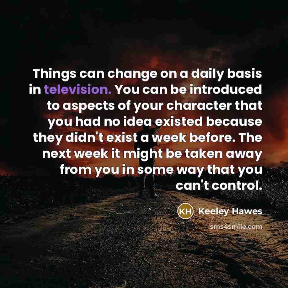 “Things can change on a daily basis in television. You can be introduced to aspects of your character that you had no idea existed because they didn't exist a week before. The next week it might be taken away from you in some way that you can't control.” quote by Keeley Hawes