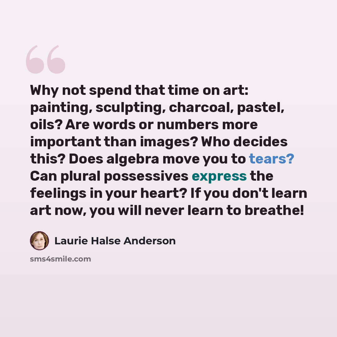 “Why not spend that time on art: painting, sculpting, charcoal, pastel, oils? Are words or numbers more important than images? Who decides this? Does algebra move you to tears? Can plural possessives express the feelings in your heart? If you don't learn art now, you will never learn to breathe!” quote by Laurie Halse Anderson