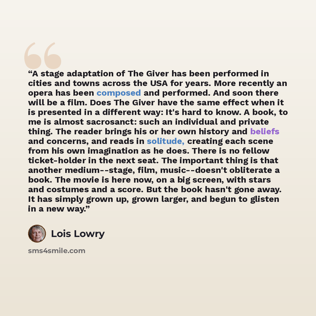 “A stage adaptation of The Giver has been performed in cities and towns across the USA for years. More recently an opera has been composed and performed. And soon there will be a film. Does The Giver have the same effect when it is presented in a different way: It's hard to know. A book, to me is…” quote by Lois Lowry