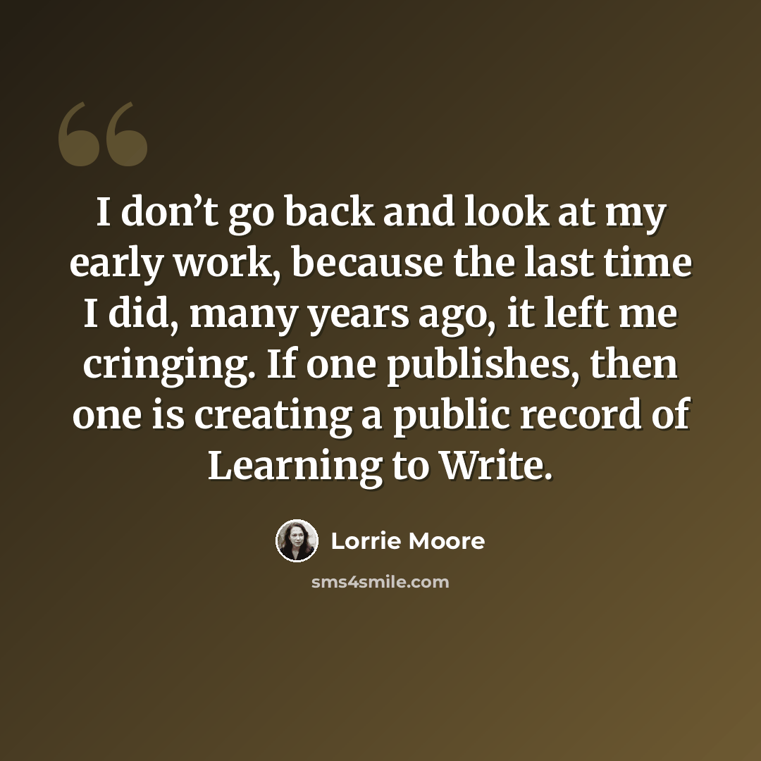“I don’t go back and look at my early work, because the last time I did, many years ago, it left me cringing. If one publishes, then one is creating a public record of Learning to Write.” quote by Lorrie Moore