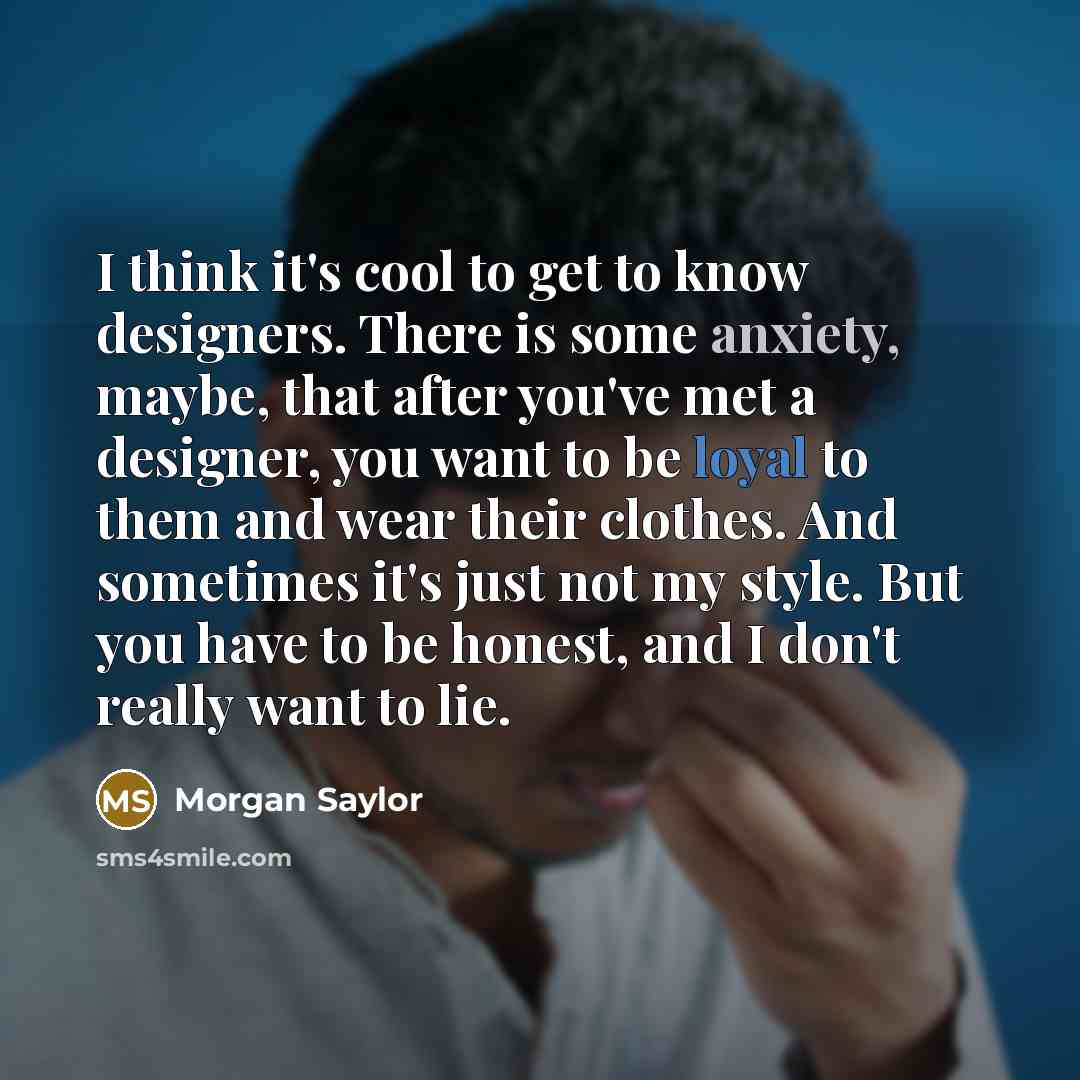 “I think it's cool to get to know designers. There is some anxiety, maybe, that after you've met a designer, you want to be loyal to them and wear their clothes. And sometimes it's just not my style. But you have to be honest, and I don't really want to lie.” quote by Morgan Saylor