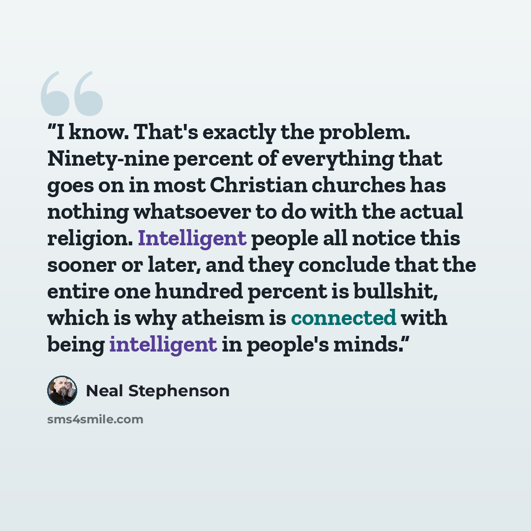 “I know. That's exactly the problem. Ninety-nine percent of everything that goes on in most Christian churches has nothing whatsoever to do with the actual religion. Intelligent people all notice this sooner or later, and they conclude that the entire one hundred percent is bullshit, which is why…” quote by Neal Stephenson