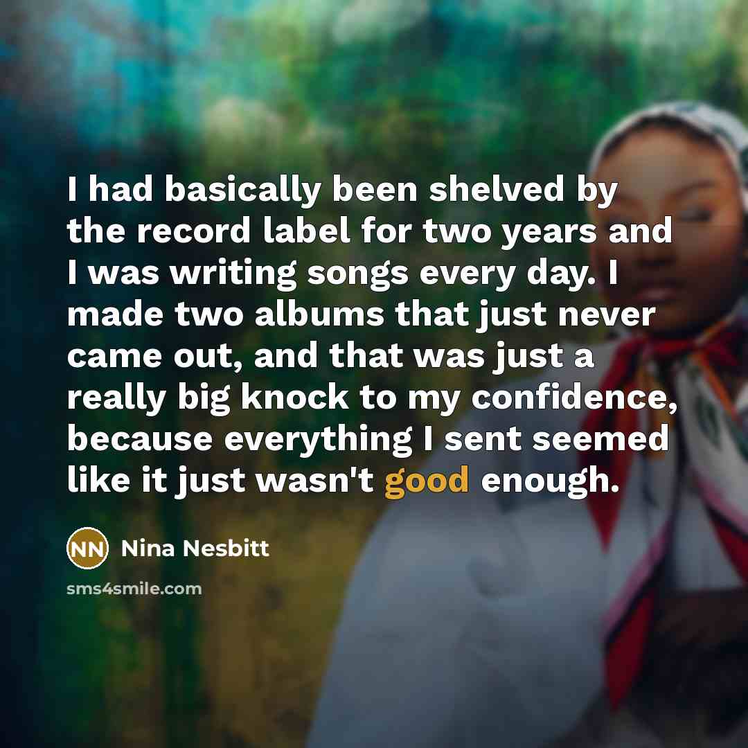“I had basically been shelved by the record label for two years and I was writing songs every day. I made two albums that just never came out, and that was just a really big knock to my confidence, because everything I sent seemed like it just wasn't good enough.” quote by Nina Nesbitt
