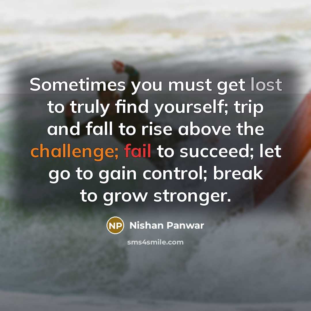 “Sometimes you must get lost to truly find yourself; trip and fall to rise above the challenge; fail to succeed; let go to gain control; break to grow stronger.” quote by Nishan Panwar