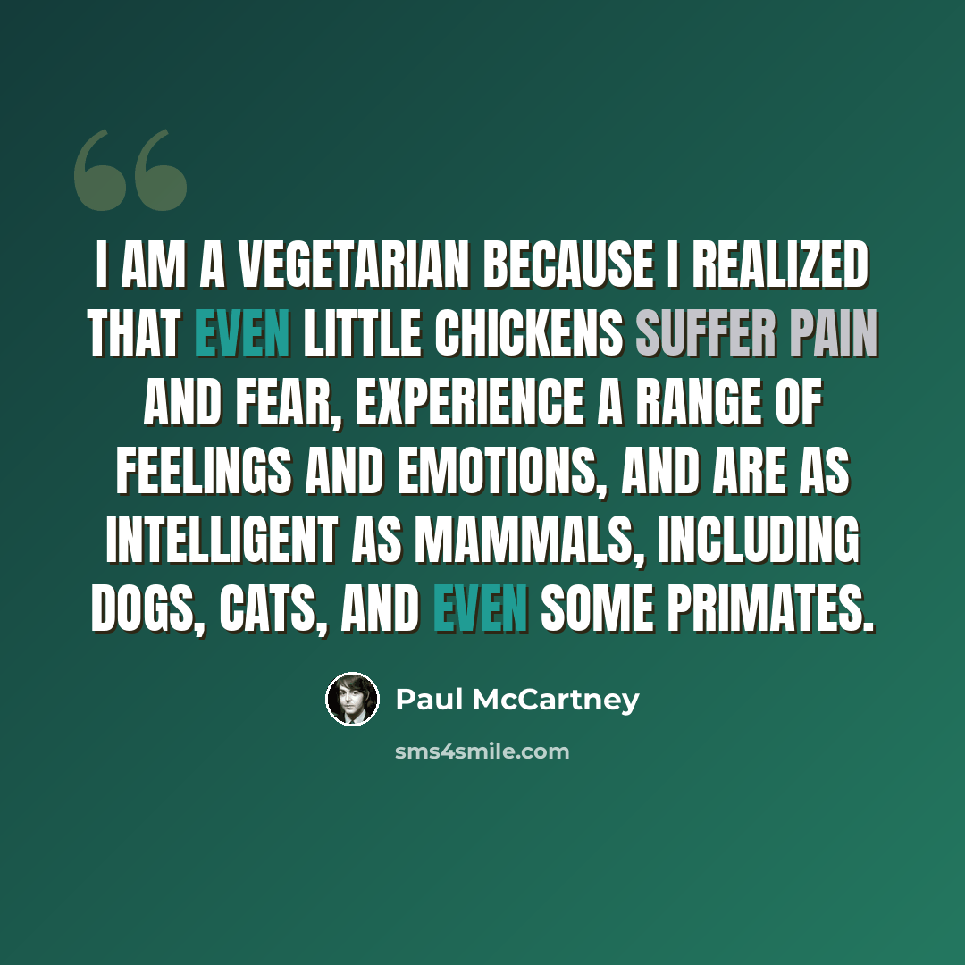 “I am a vegetarian because I realized that even little chickens suffer pain and fear, experience a range of feelings and emotions, and are as intelligent as mammals, including dogs, cats, and even some primates.” quote by Paul McCartney