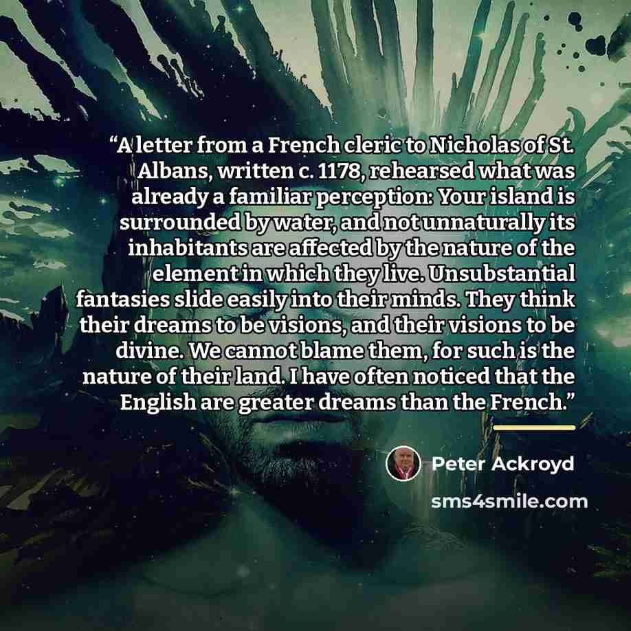 “A letter from a French cleric to Nicholas of St. Albans, written c. 1178, rehearsed what was already a familiar perception: Your island is surrounded by water, and not unnaturally its inhabitants are affected by the nature of the element in which they live. Unsubstantial fantasies slide easily…” quote by Peter Ackroyd